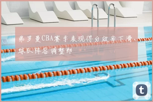 弗罗曼CBA赛季表现得分效率下滑，球队阵容调整即