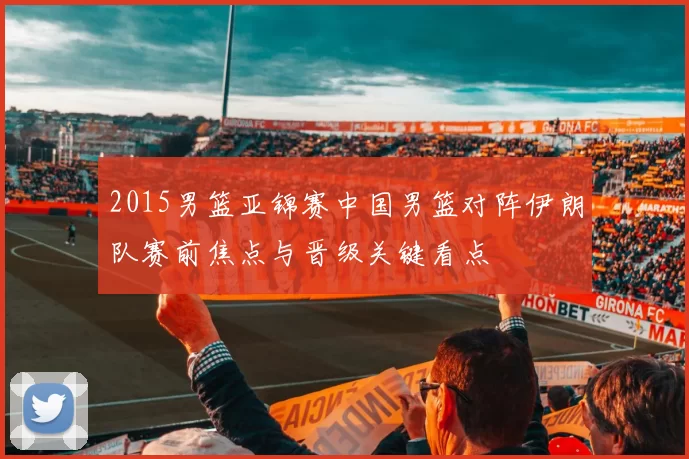 2015男篮亚锦赛中国男篮对阵伊朗队赛前焦点与晋级关键看点