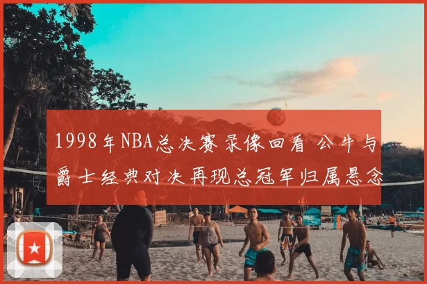 1998年NBA总决赛录像回看 公牛与爵士经典对决再现总冠军归属悬念