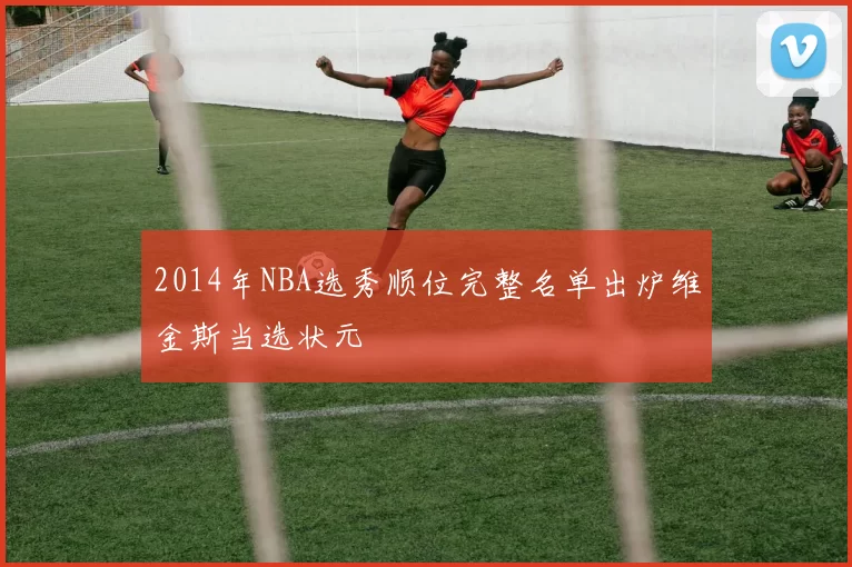 2014年NBA选秀顺位完整名单出炉维金斯当选状元