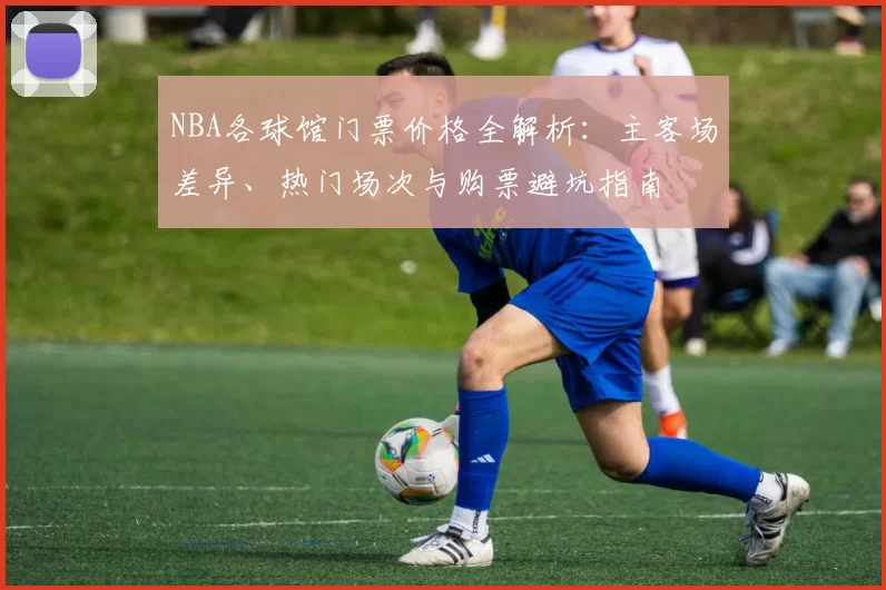 NBA各球馆门票价格全解析：主客场差异、热门场次与购票避坑指南