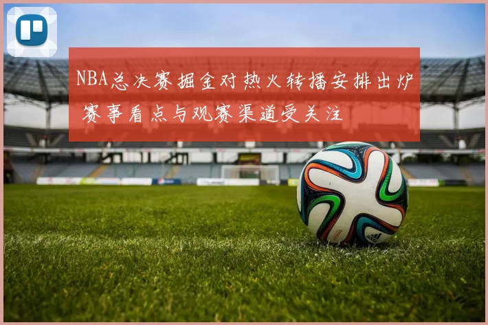 NBA总决赛掘金对热火转播安排出炉 赛事看点与观赛渠道受关注