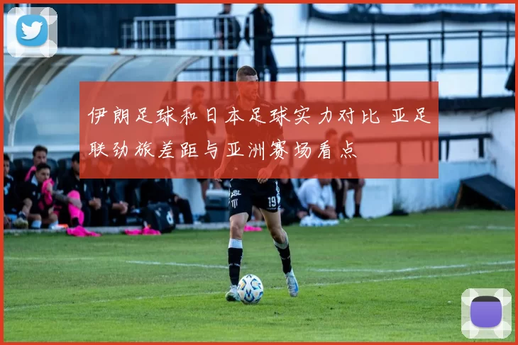 伊朗足球和日本足球实力对比 亚足联劲旅差距与亚洲赛场看点