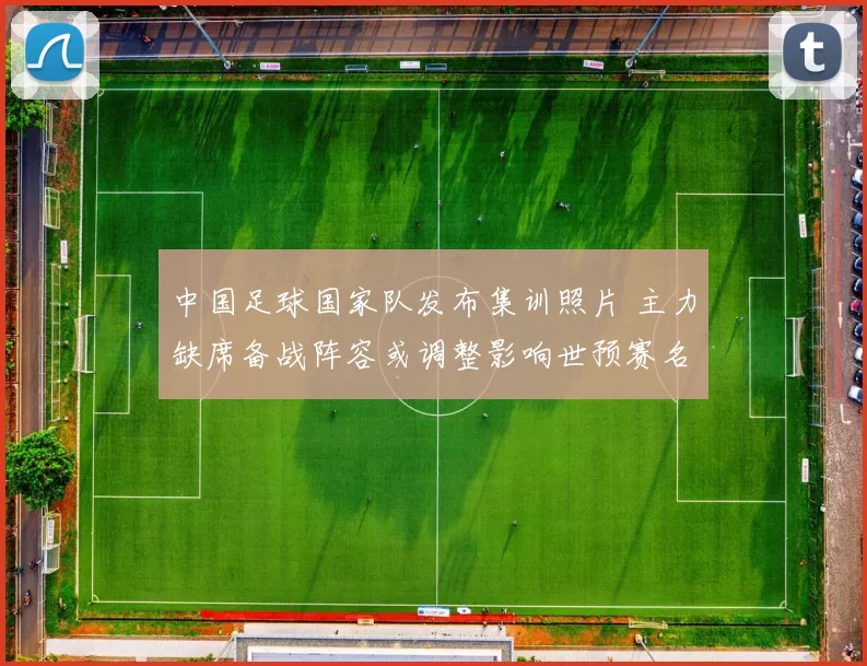 中国足球国家队发布集训照片 主力缺席备战阵容或调整影响世预赛名单选择