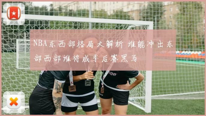 NBA东西部格局大解析 谁能冲出东部西部谁将成季后赛黑马