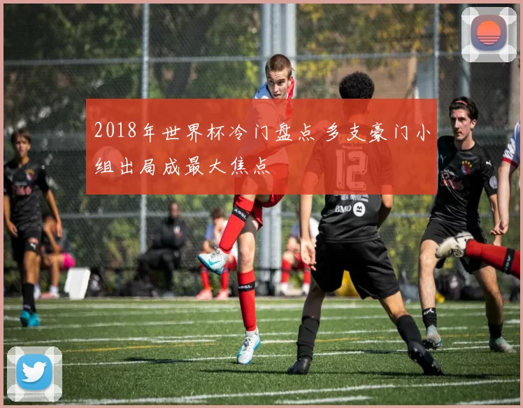 2018年世界杯冷门盘点 多支豪门小组出局成最大焦点