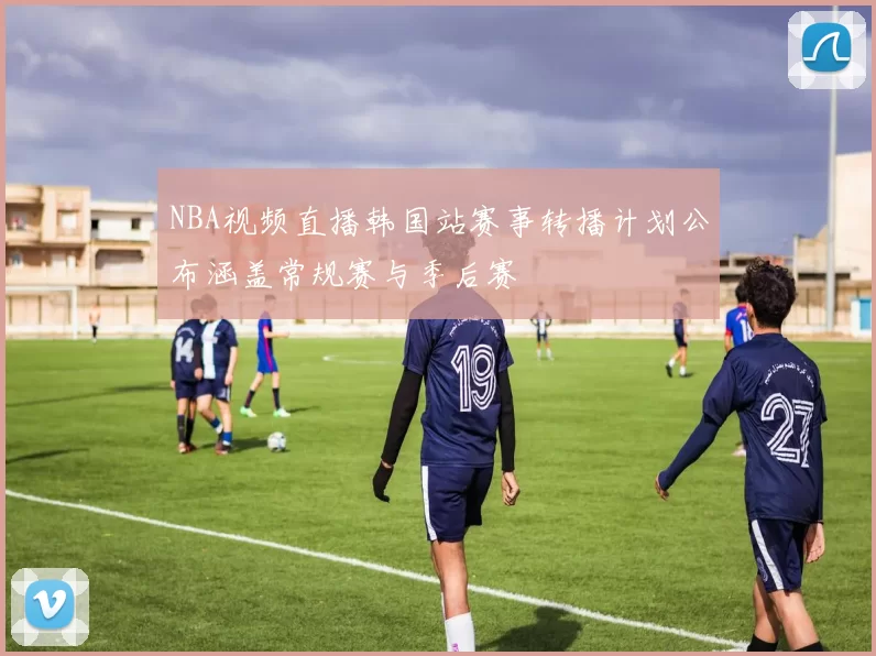 NBA视频直播韩国站赛事转播计划公布涵盖常规赛与季后赛