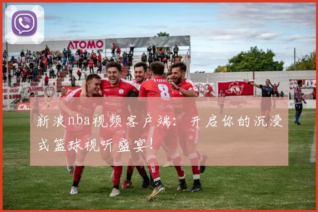 新浪nba视频客户端:开启你的沉浸式篮球视听盛宴!