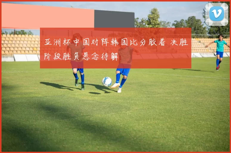 亚洲杯中国对阵韩国比分胶着 决胜阶段胜负悬念待解