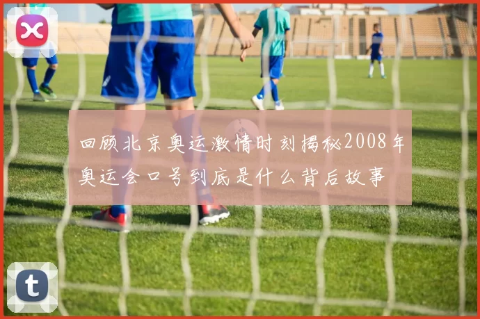 回顾北京奥运激情时刻揭秘2008年奥运会口号到底是什么背后故事