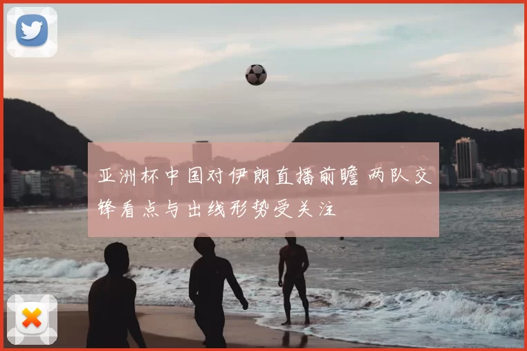 亚洲杯中国对伊朗直播前瞻 两队交锋看点与出线形势受关注