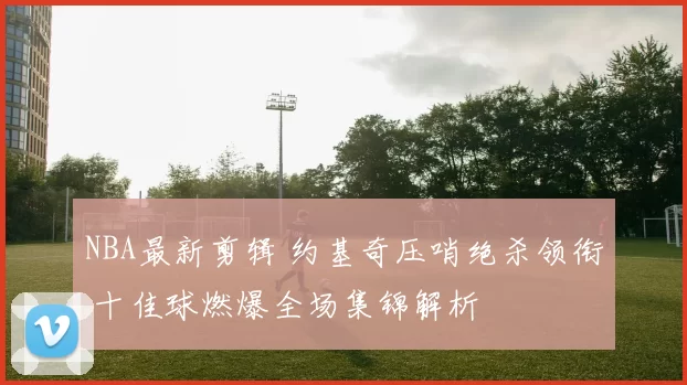 NBA最新剪辑 约基奇压哨绝杀领衔 十佳球燃爆全场集锦解析