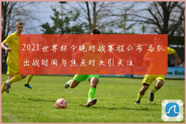 2021世界杯今晚对战赛程公布 各队出战时间与焦点对决引关注