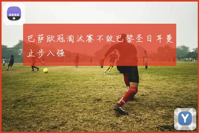 巴萨欧冠淘汰赛不敌巴黎圣日耳曼止步八强