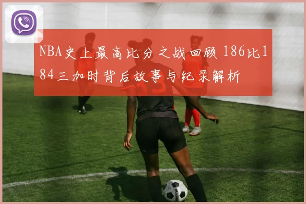 NBA史上最高比分之战回顾 186比184三加时背后故事与纪录解析