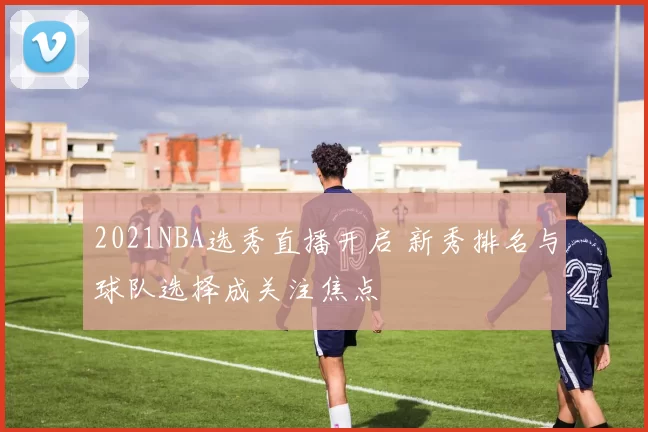 2021NBA选秀直播开启 新秀排名与球队选择成关注焦点