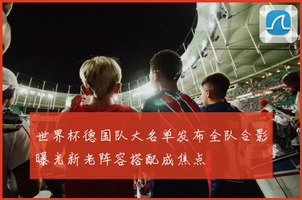 世界杯德国队大名单发布全队合影曝光新老阵容搭配成焦点