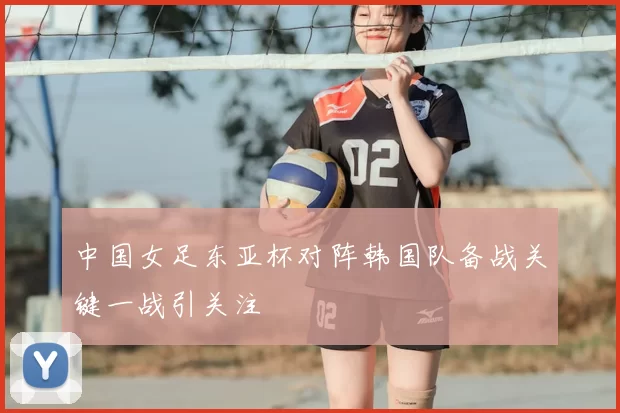 中国女足东亚杯对阵韩国队备战关键一战引关注