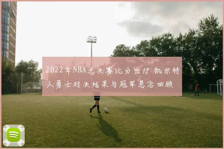 2022年NBA总决赛比分出炉 凯尔特人勇士对决结果与冠军悬念回顾