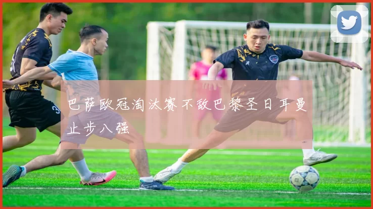 巴萨欧冠淘汰赛不敌巴黎圣日耳曼止步八强