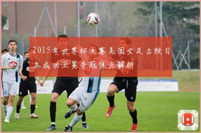 2015年世界杯决赛美国女足击败日本成功卫冕夺冠焦点解析