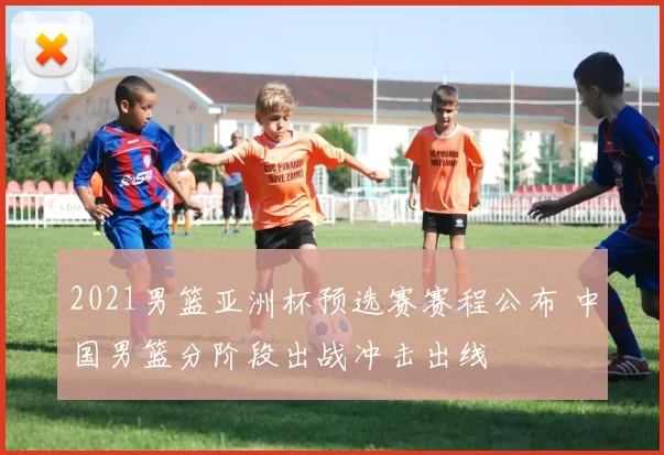 2021男篮亚洲杯预选赛赛程公布 中国男篮分阶段出战冲击出线