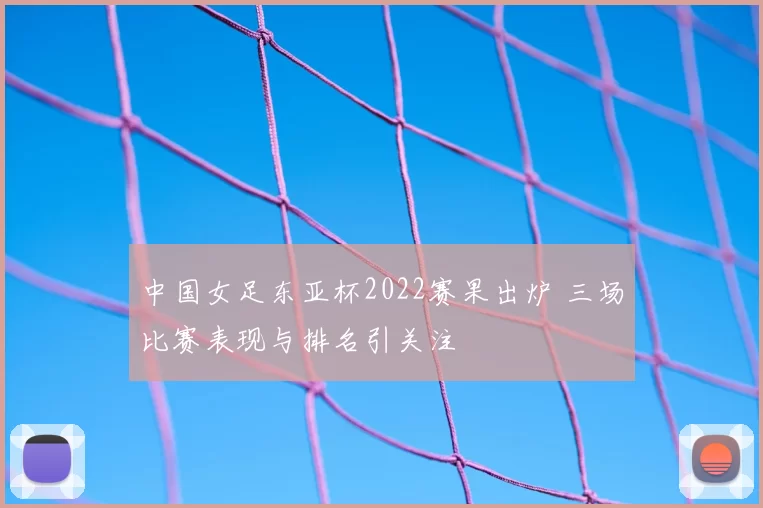 中国女足东亚杯2022赛果出炉 三场比赛表现与排名引关注
