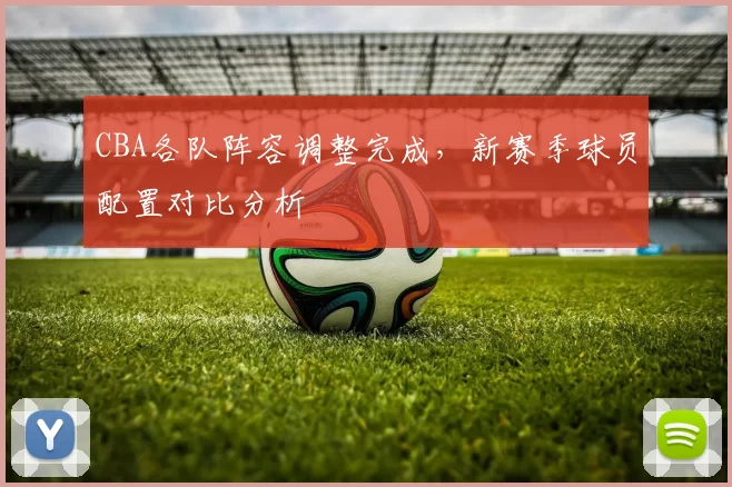 CBA各队阵容调整完成，新赛季球员配置对比分析