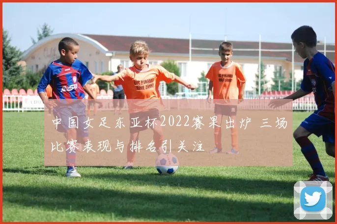 中国女足东亚杯2022赛果出炉 三场比赛表现与排名引关注