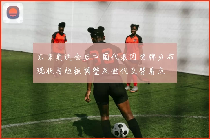 东京奥运会后中国代表团奖牌分布现状与短板调整及世代交替看点