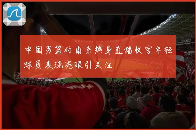 中国男篮对南京热身直播收官年轻球员表现亮眼引关注