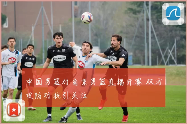 中国男篮对南京男篮直播开赛 双方攻防对抗引关注