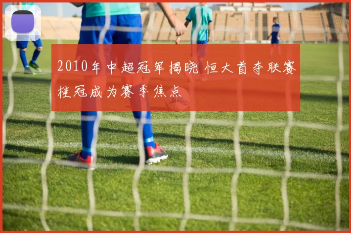 2010年中超冠军揭晓 恒大首夺联赛桂冠成为赛季焦点