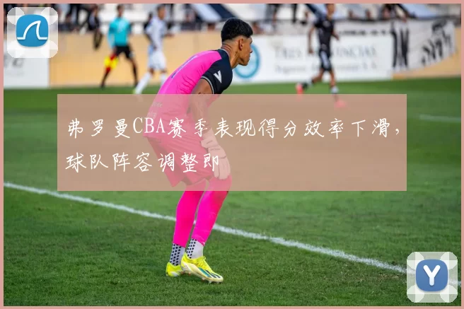 弗罗曼CBA赛季表现得分效率下滑,球队阵容调整即