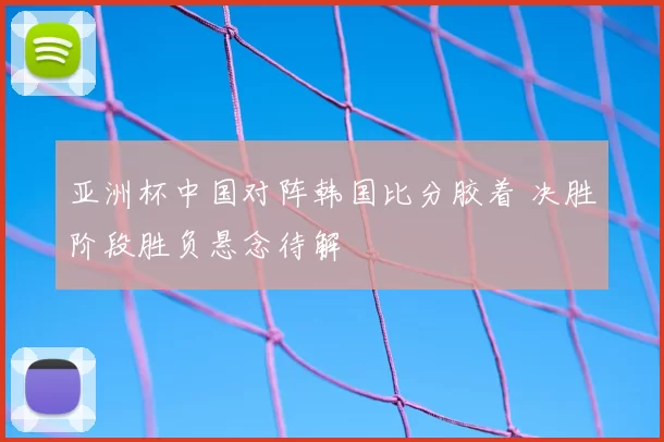 亚洲杯中国对阵韩国比分胶着 决胜阶段胜负悬念待解