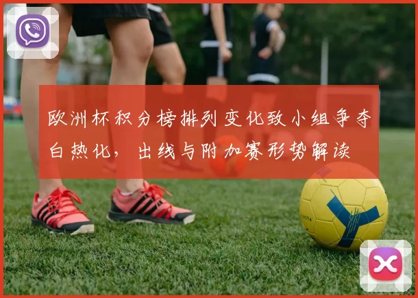 欧洲杯积分榜排列变化致小组争夺白热化，出线与附加赛形势解读