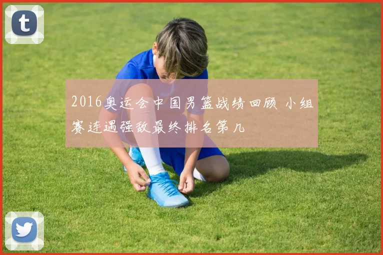 2016奥运会中国男篮战绩回顾 小组赛连遇强敌最终排名第几