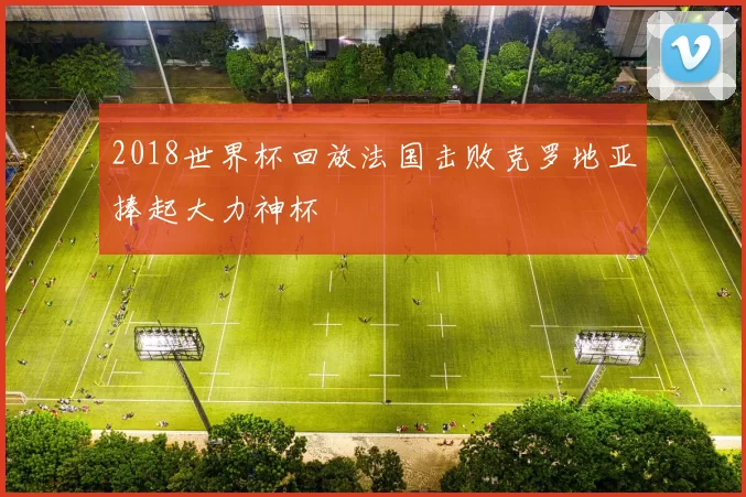 2018世界杯回放法国击败克罗地亚捧起大力神杯