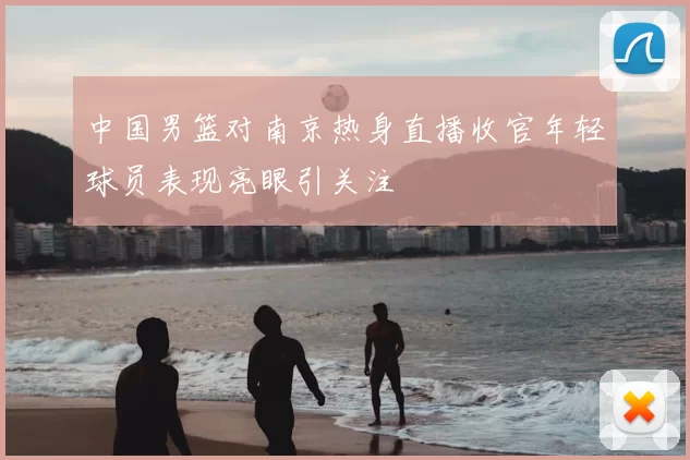 中国男篮对南京热身直播收官年轻球员表现亮眼引关注