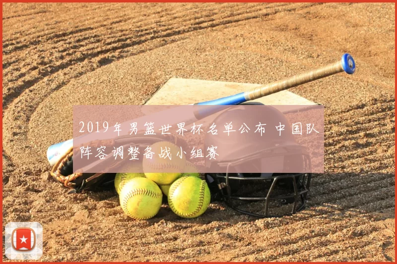 2019年男篮世界杯名单公布 中国队阵容调整备战小组赛