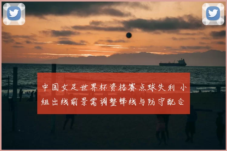 中国女足世界杯资格赛点球失利 小组出线前景需调整锋线与防守配合