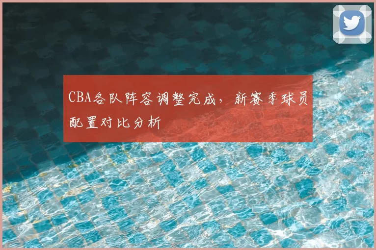 CBA各队阵容调整完成，新赛季球员配置对比分析