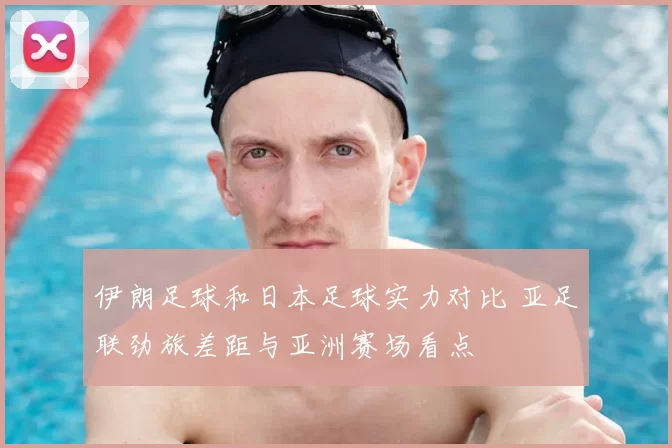 伊朗足球和日本足球实力对比 亚足联劲旅差距与亚洲赛场看点
