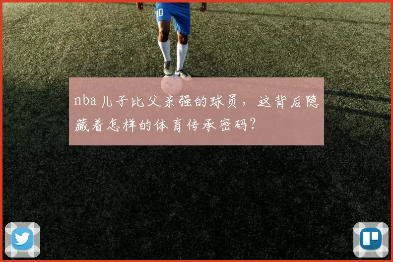 nba儿子比父亲强的球员,这背后隐藏着怎样的体育传承密码?