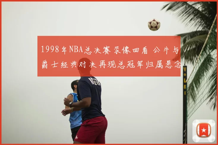 1998年NBA总决赛录像回看 公牛与爵士经典对决再现总冠军归属悬念