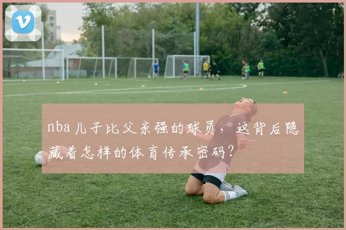 nba儿子比父亲强的球员，这背后隐藏着怎样的体育传承密码？