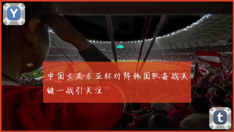 中国女足东亚杯对阵韩国队备战关键一战引关注