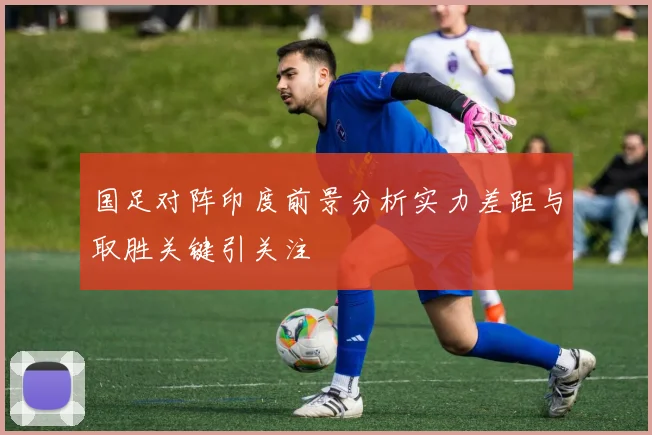 国足对阵印度前景分析实力差距与取胜关键引关注