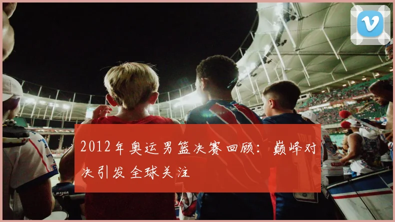 2012年奥运男篮决赛回顾：巅峰对决引发全球关注