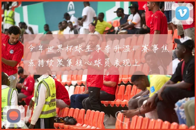 今年世界杯球王争夺升温，赛事焦点持续聚集核心球员表现上